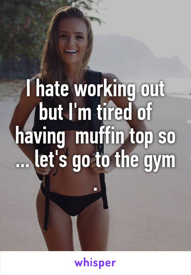 I hate working out but I'm tired of having  muffin top so ... let's go to the gym .