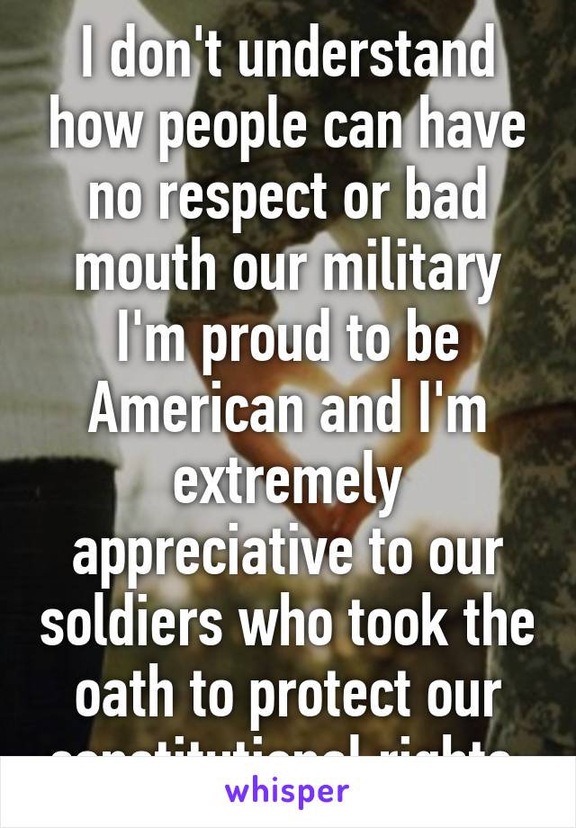 I don't understand how people can have no respect or bad mouth our military I'm proud to be American and I'm extremely appreciative to our soldiers who took the oath to protect our constitutional rights 