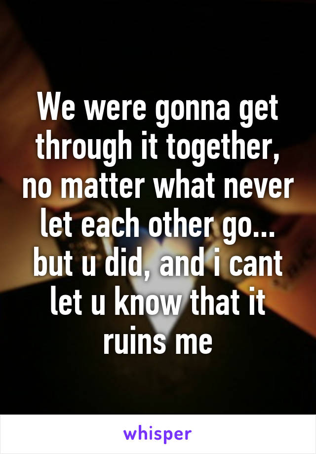 We were gonna get through it together, no matter what never let each other go... but u did, and i cant let u know that it ruins me