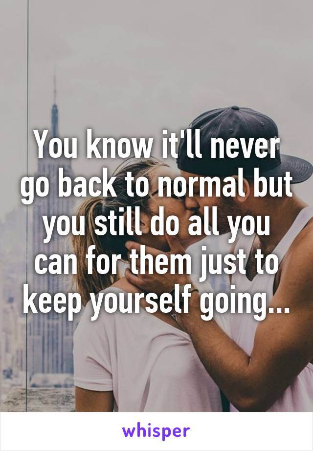 You know it'll never go back to normal but you still do all you can for them just to keep yourself going...