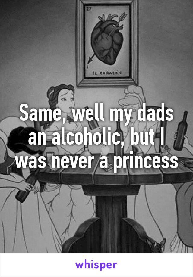 Same, well my dads an alcoholic, but I was never a princess