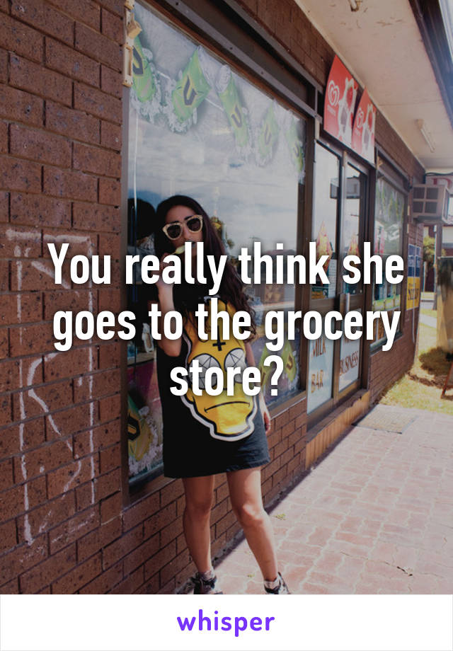 You really think she goes to the grocery store?