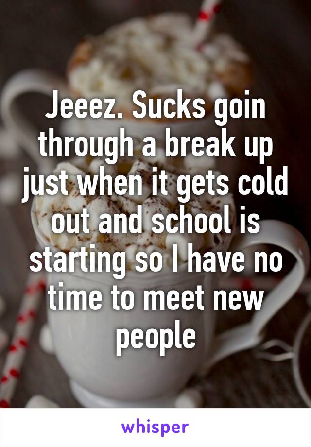 Jeeez. Sucks goin through a break up just when it gets cold out and school is starting so I have no time to meet new people