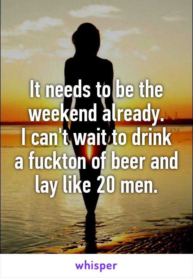 It needs to be the weekend already.
I can't wait to drink a fuckton of beer and lay like 20 men.