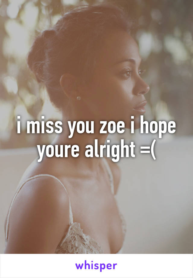 i miss you zoe i hope youre alright =(