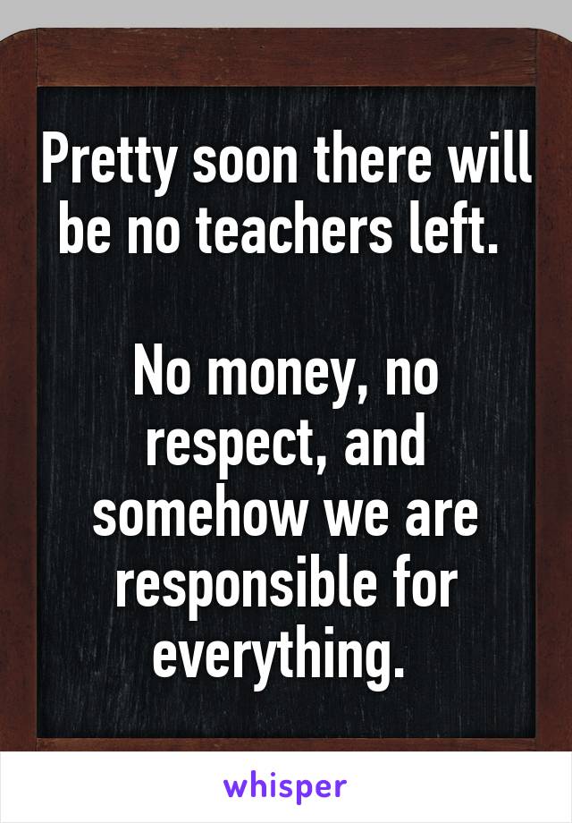 Pretty soon there will be no teachers left. 

No money, no respect, and somehow we are responsible for everything. 