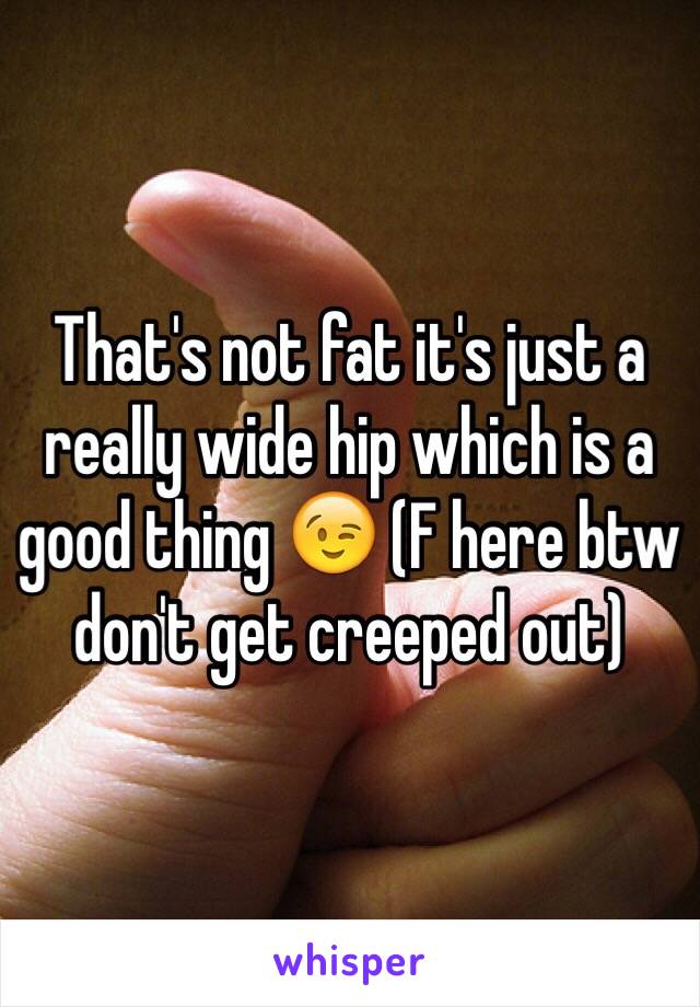 That's not fat it's just a really wide hip which is a good thing 😉 (F here btw don't get creeped out) 