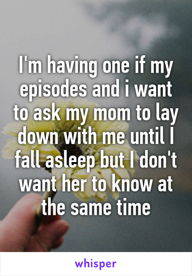 I'm having one if my episodes and i want to ask my mom to lay down with me until I fall asleep but I don't want her to know at the same time