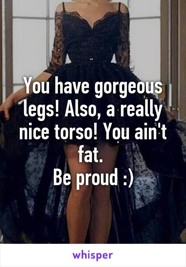 You have gorgeous legs! Also, a really nice torso! You ain't fat. 
Be proud :)