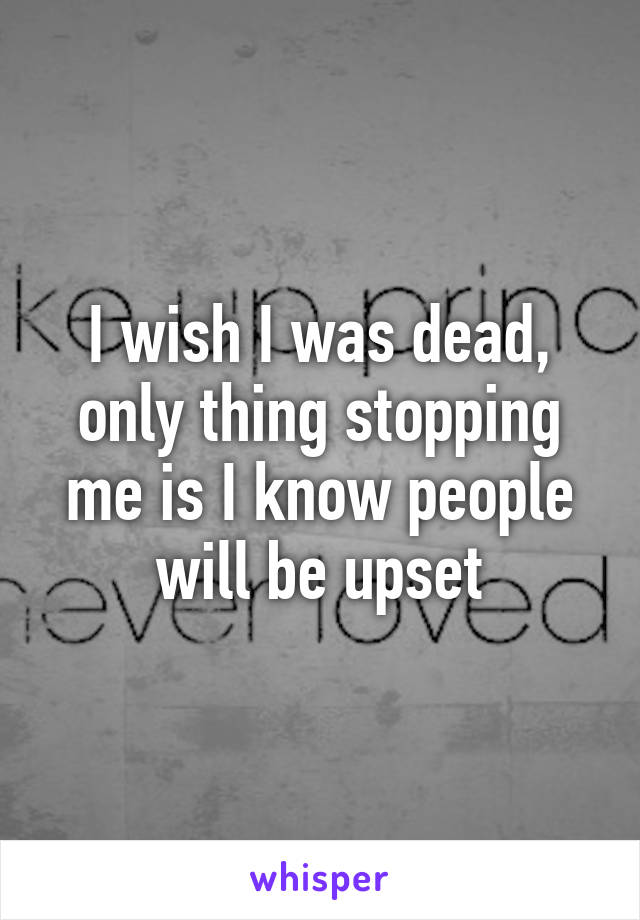 I wish I was dead, only thing stopping me is I know people will be upset