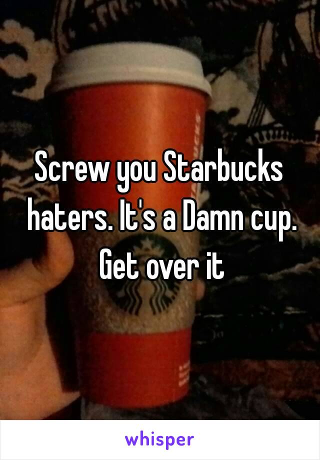 Screw you Starbucks haters. It's a Damn cup. Get over it