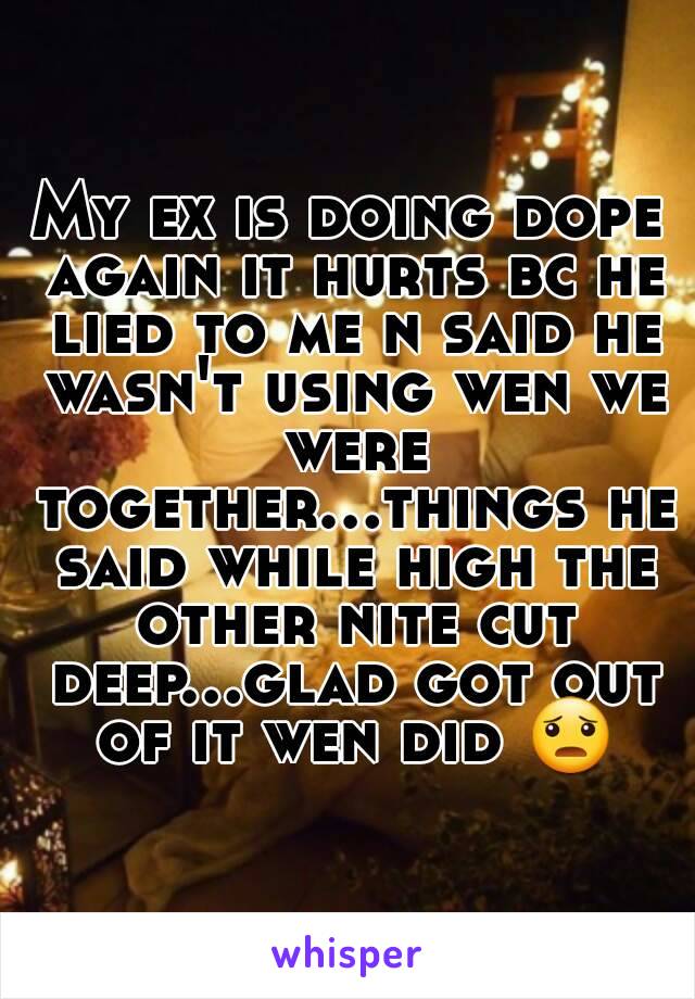 My ex is doing dope again it hurts bc he lied to me n said he wasn't using wen we were together...things he said while high the other nite cut deep...glad got out of it wen did 😦