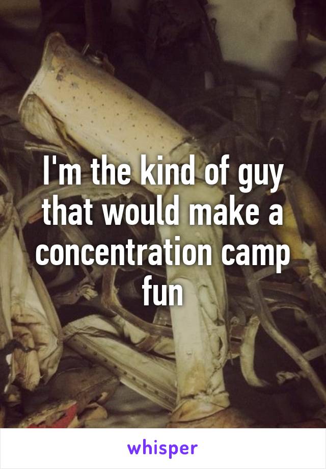 I'm the kind of guy that would make a concentration camp fun