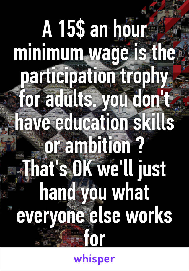 A 15$ an hour minimum wage is the participation trophy for adults. you don't have education skills or ambition ?
That's OK we'll just hand you what everyone else works for