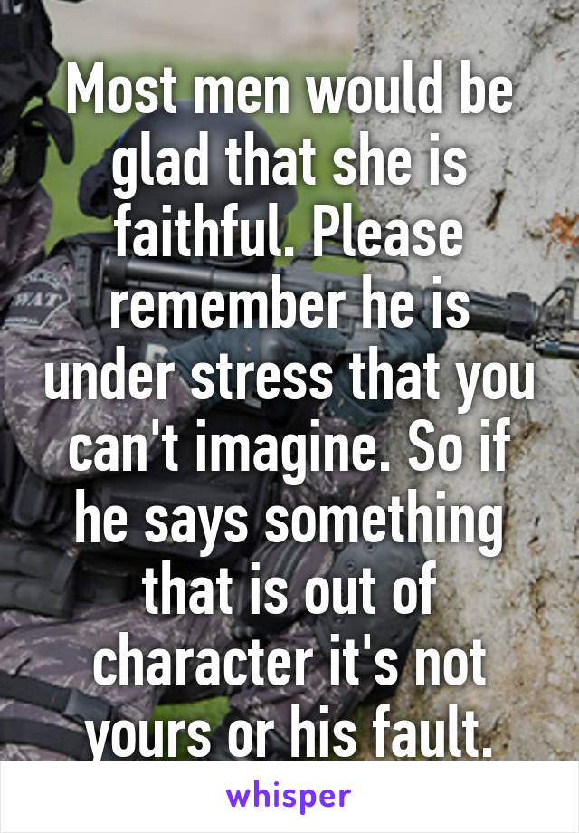 Most men would be glad that she is faithful. Please remember he is under stress that you can't imagine. So if he says something that is out of character it's not yours or his fault.