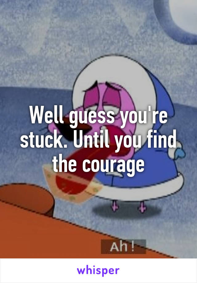 Well guess you're stuck. Until you find the courage