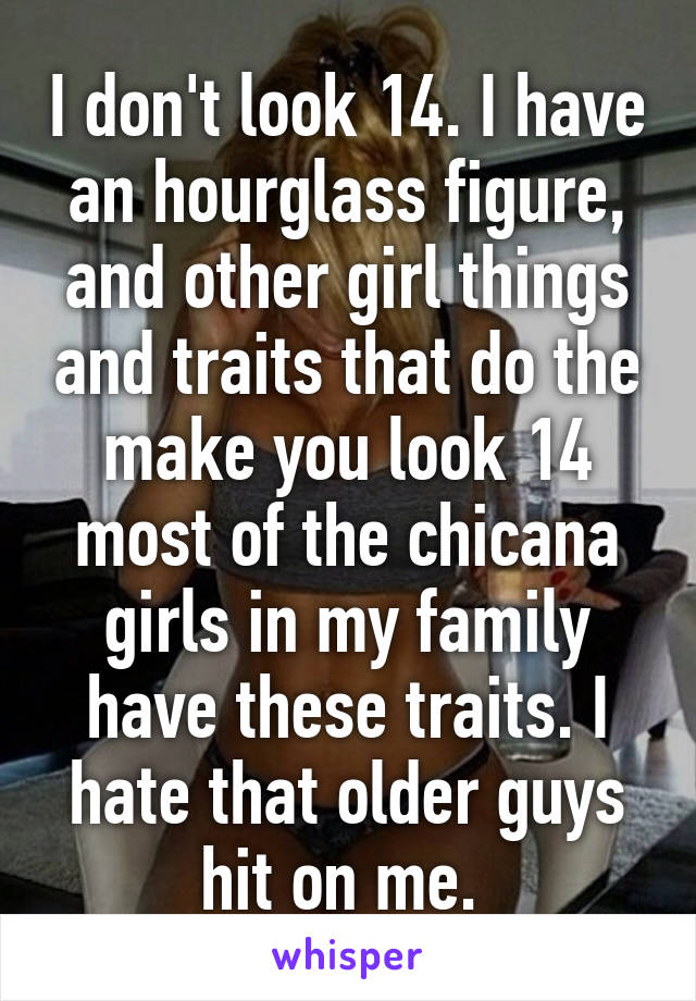 I don't look 14. I have an hourglass figure, and other girl things and traits that do the make you look 14 most of the chicana girls in my family have these traits. I hate that older guys hit on me. 