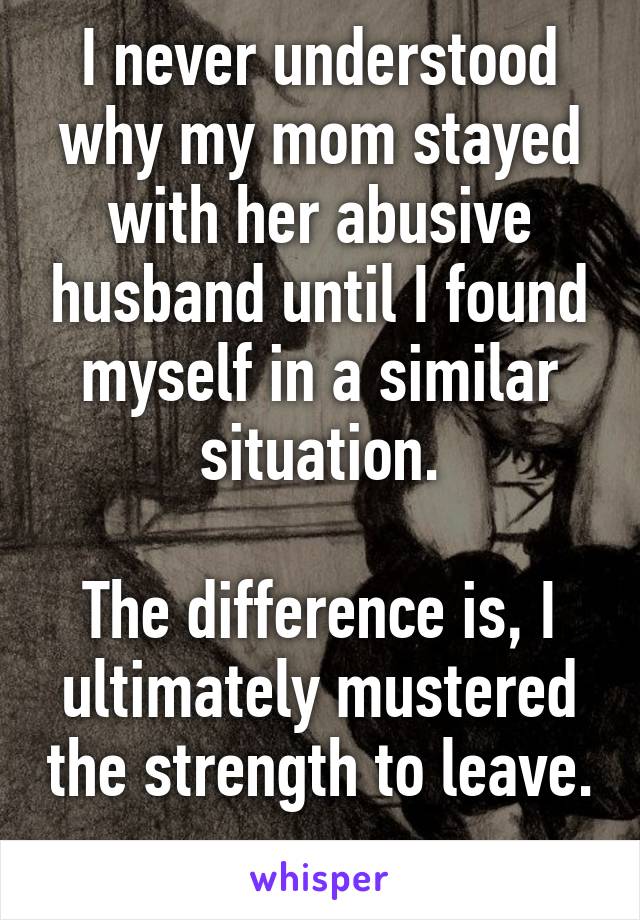 I never understood why my mom stayed with her abusive husband until I found myself in a similar situation.

The difference is, I ultimately mustered the strength to leave. 