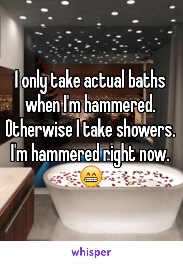 I only take actual baths when I'm hammered. Otherwise I take showers. I'm hammered right now. 😁