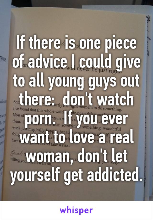 If there is one piece of advice I could give to all young guys out there:  don't watch porn.  If you ever want to love a real woman, don't let yourself get addicted.