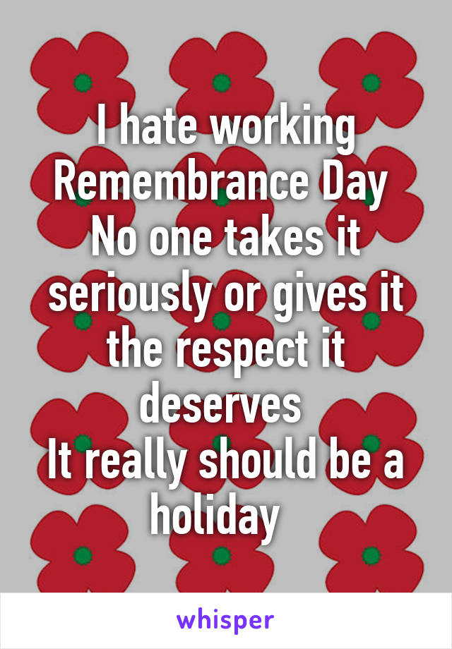 I hate working Remembrance Day 
No one takes it seriously or gives it the respect it deserves 
It really should be a holiday  