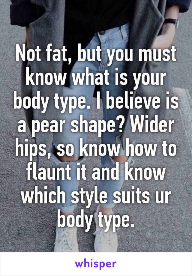 Not fat, but you must know what is your body type. I believe is a pear shape? Wider hips, so know how to flaunt it and know which style suits ur body type.