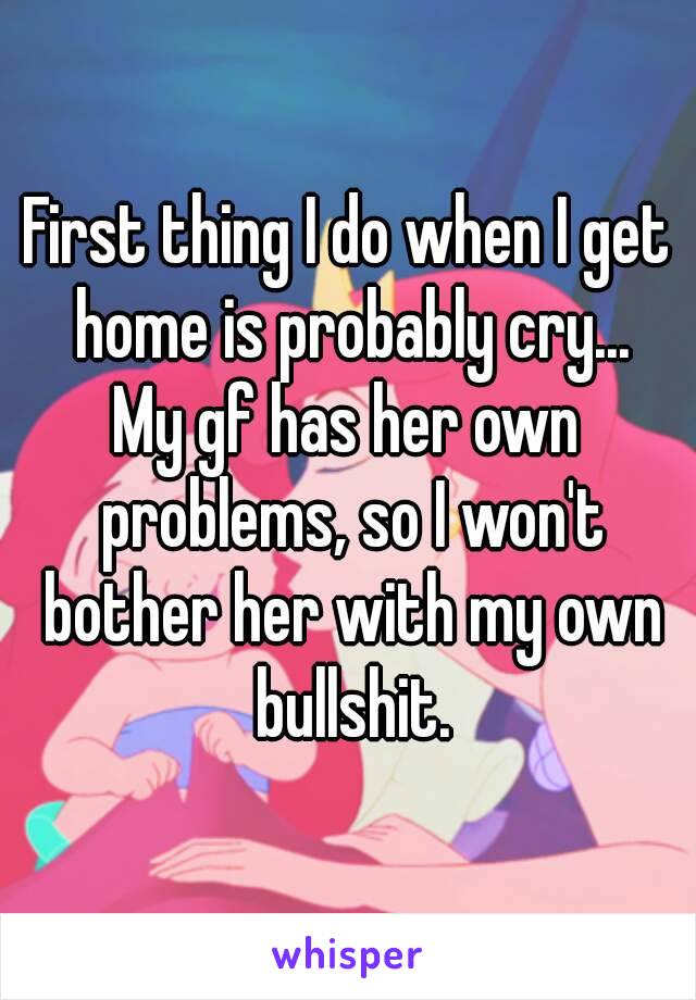 First thing I do when I get home is probably cry...
My gf has her own problems, so I won't bother her with my own bullshit.