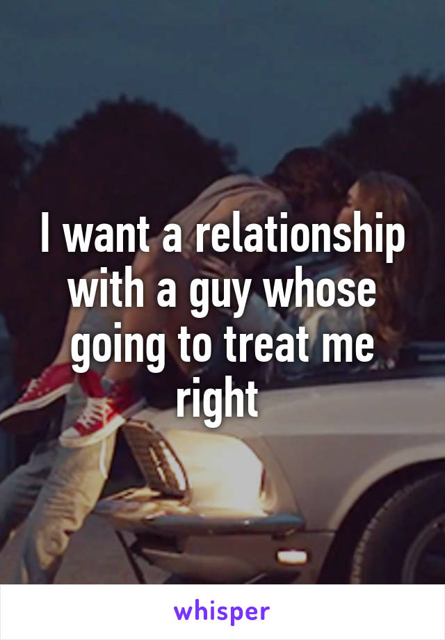 I want a relationship with a guy whose going to treat me right 