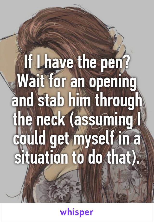 If I have the pen?
Wait for an opening and stab him through the neck (assuming I could get myself in a situation to do that).