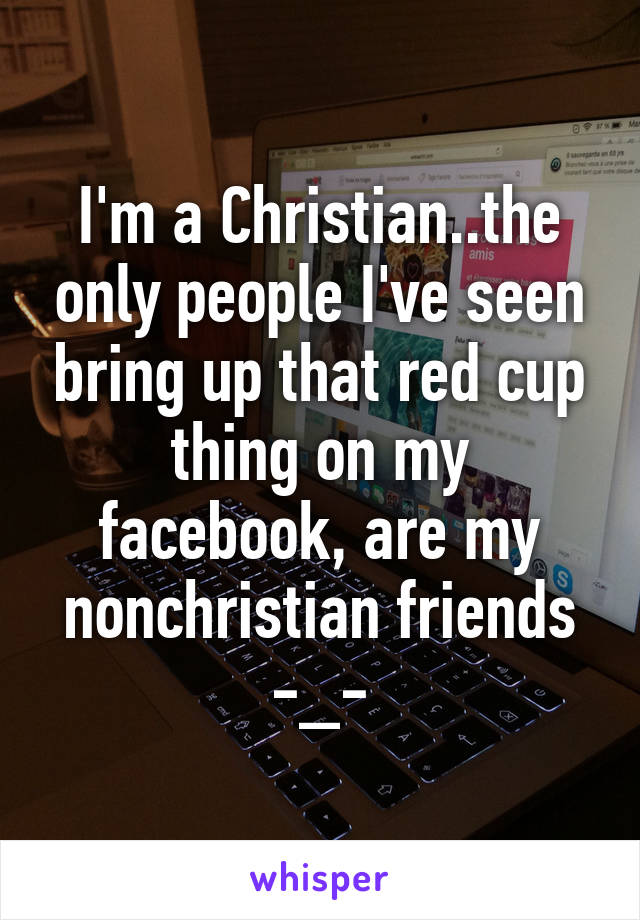 I'm a Christian..the only people I've seen bring up that red cup thing on my facebook, are my nonchristian friends
-_-