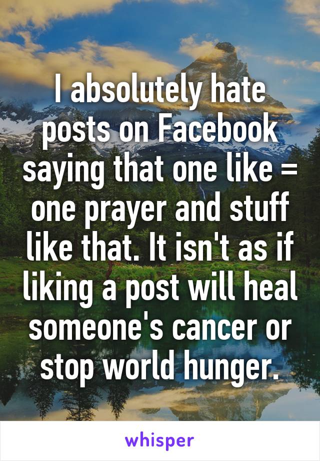 I absolutely hate posts on Facebook saying that one like = one prayer and stuff like that. It isn't as if liking a post will heal someone's cancer or stop world hunger.