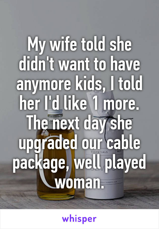 My wife told she didn't want to have anymore kids, I told her I'd like 1 more. The next day she upgraded our cable package, well played woman.