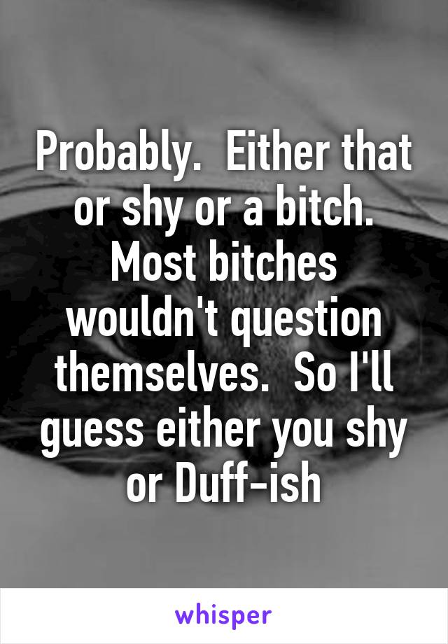 Probably.  Either that or shy or a bitch. Most bitches wouldn't question themselves.  So I'll guess either you shy or Duff-ish