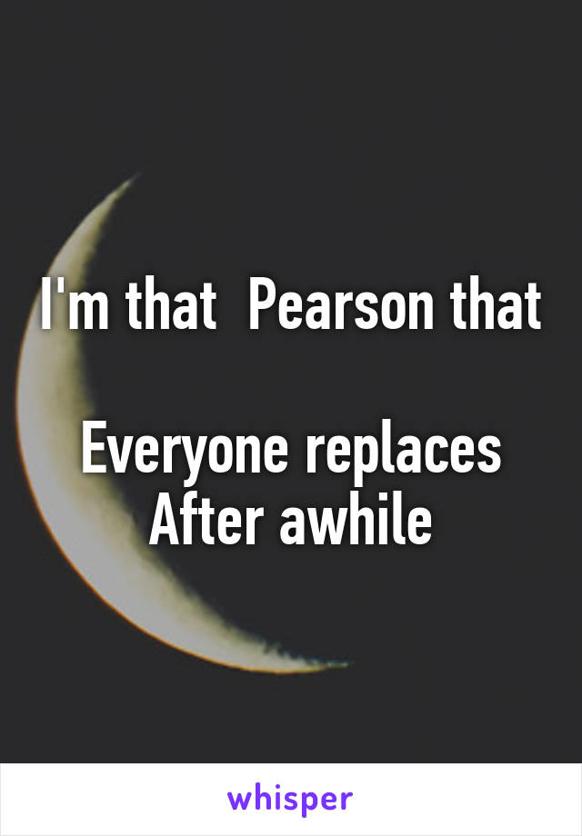 I'm that  Pearson that 
Everyone replaces
After awhile