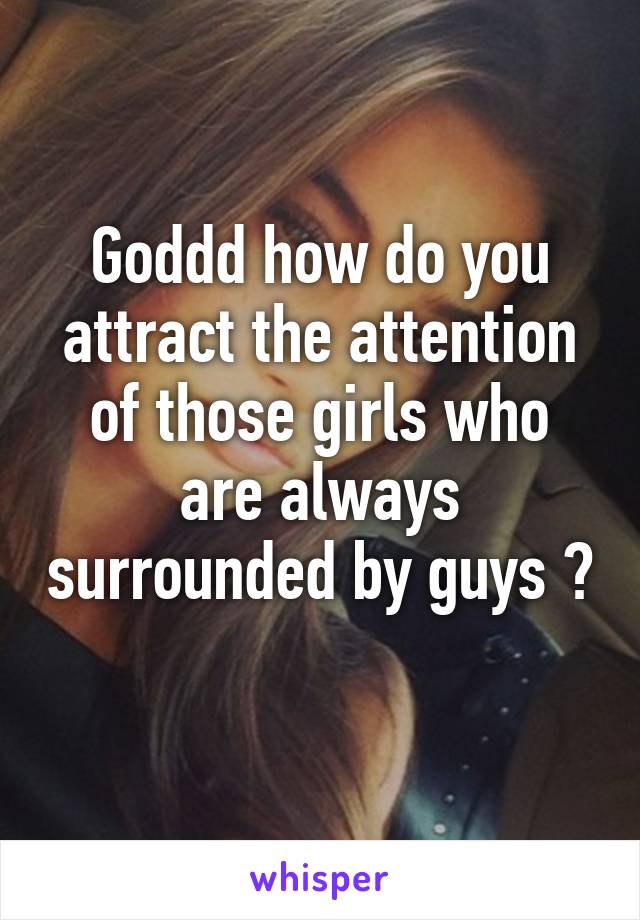 Goddd how do you attract the attention of those girls who are always surrounded by guys ? 