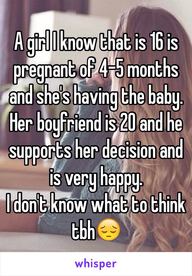 A girl I know that is 16 is pregnant of 4-5 months and she's having the baby.
Her boyfriend is 20 and he supports her decision and is very happy.
I don't know what to think tbh😔