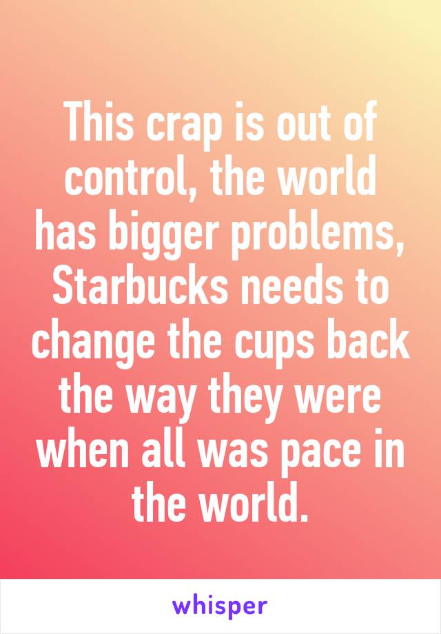 This crap is out of control, the world has bigger problems, Starbucks needs to change the cups back the way they were when all was pace in the world.