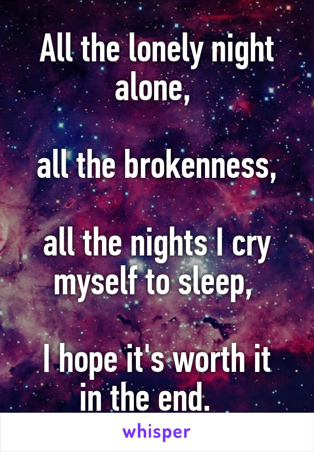 All the lonely night alone, 

all the brokenness,

all the nights I cry myself to sleep, 

I hope it's worth it in the end.   