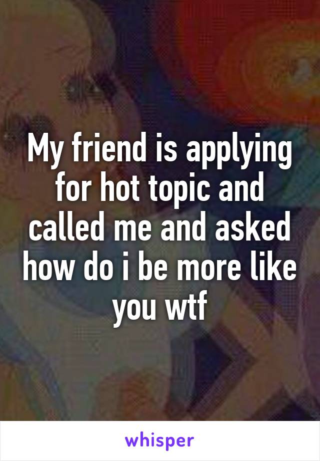 My friend is applying for hot topic and called me and asked how do i be more like you wtf