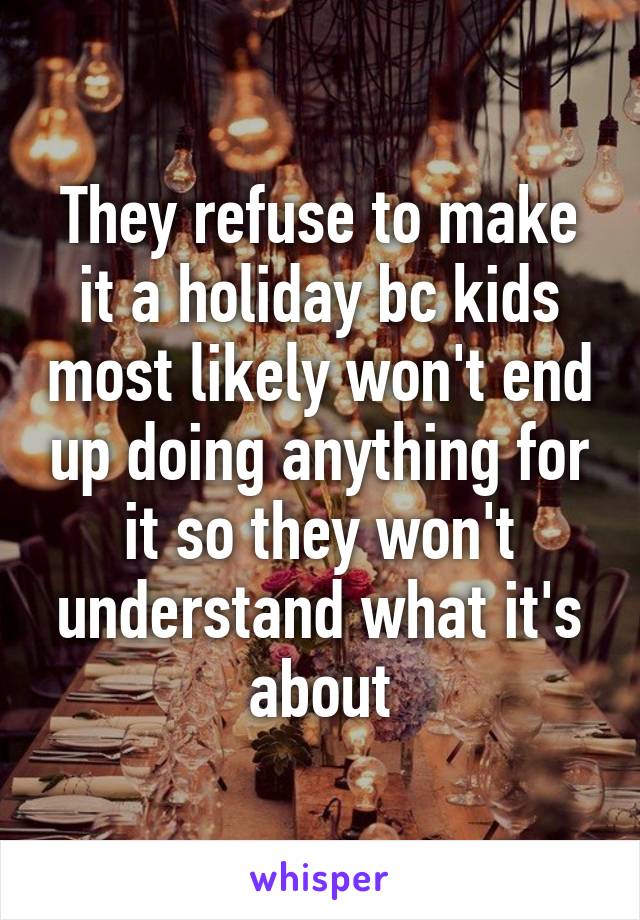 They refuse to make it a holiday bc kids most likely won't end up doing anything for it so they won't understand what it's about