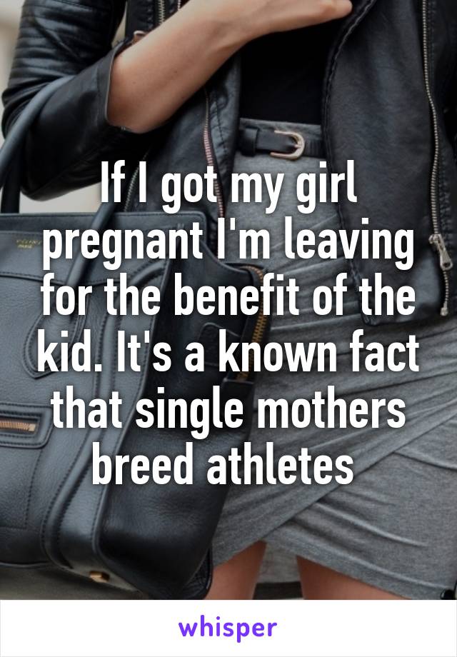 If I got my girl pregnant I'm leaving for the benefit of the kid. It's a known fact that single mothers breed athletes 