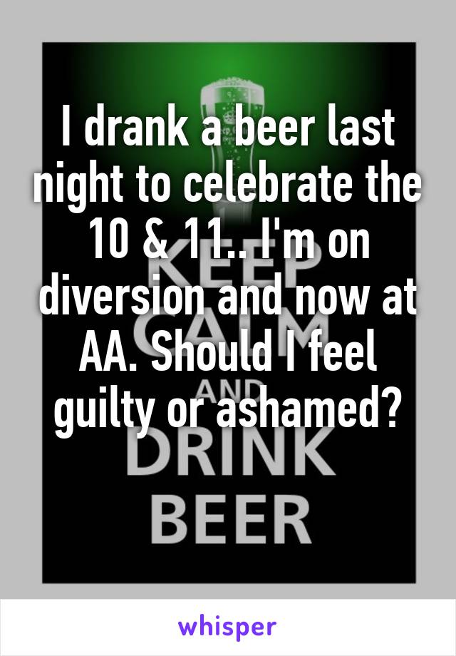 I drank a beer last night to celebrate the 10 & 11.. I'm on diversion and now at AA. Should I feel guilty or ashamed?

