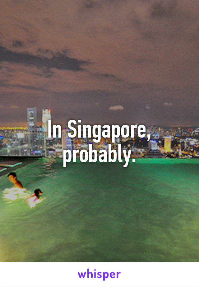 In Singapore, probably.