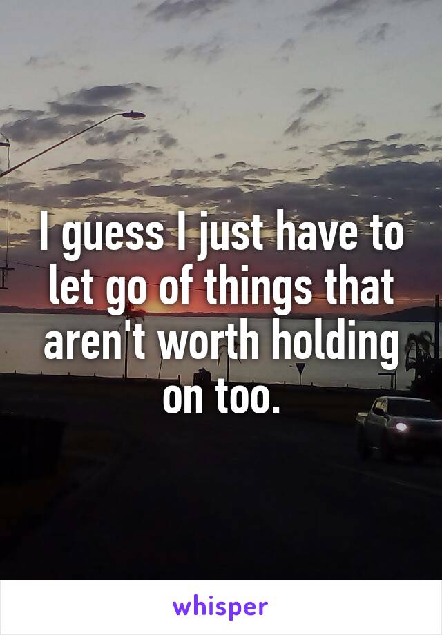 I guess I just have to let go of things that aren't worth holding on too.