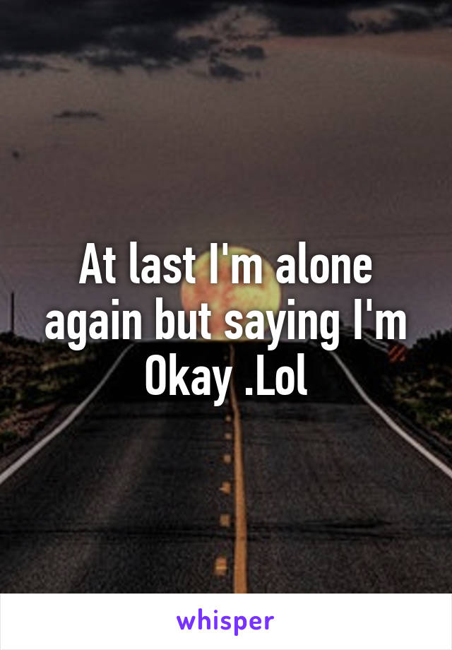 At last I'm alone again but saying I'm Okay .Lol