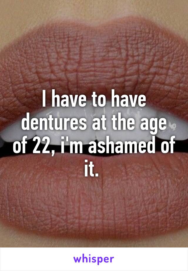 I have to have dentures at the age of 22, i'm ashamed of it. 