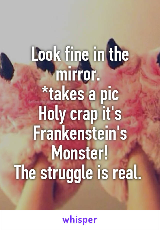 Look fine in the mirror. 
*takes a pic
Holy crap it's Frankenstein's Monster!
The struggle is real. 