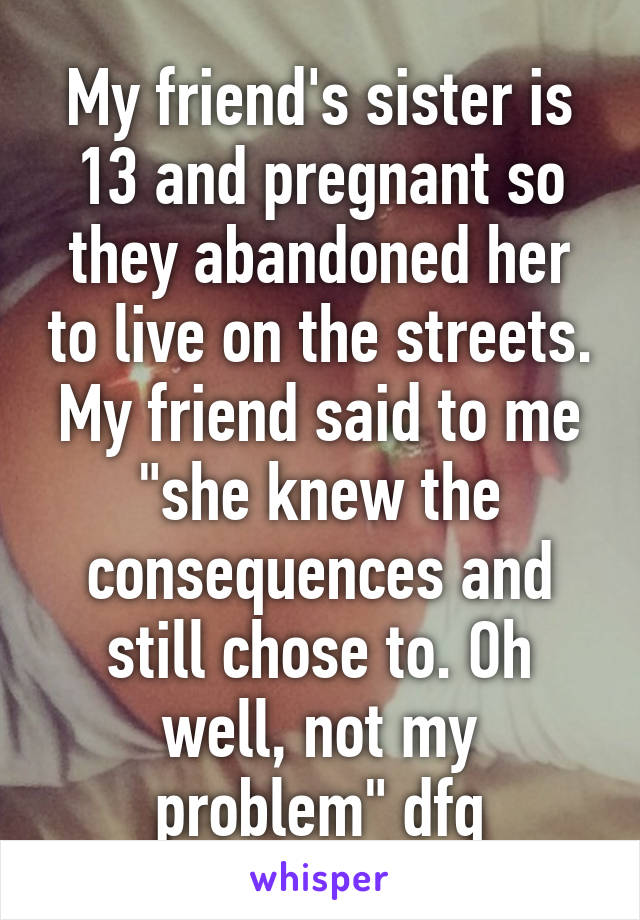 My friend's sister is 13 and pregnant so they abandoned her to live on the streets. My friend said to me "she knew the consequences and still chose to. Oh well, not my problem" dfq