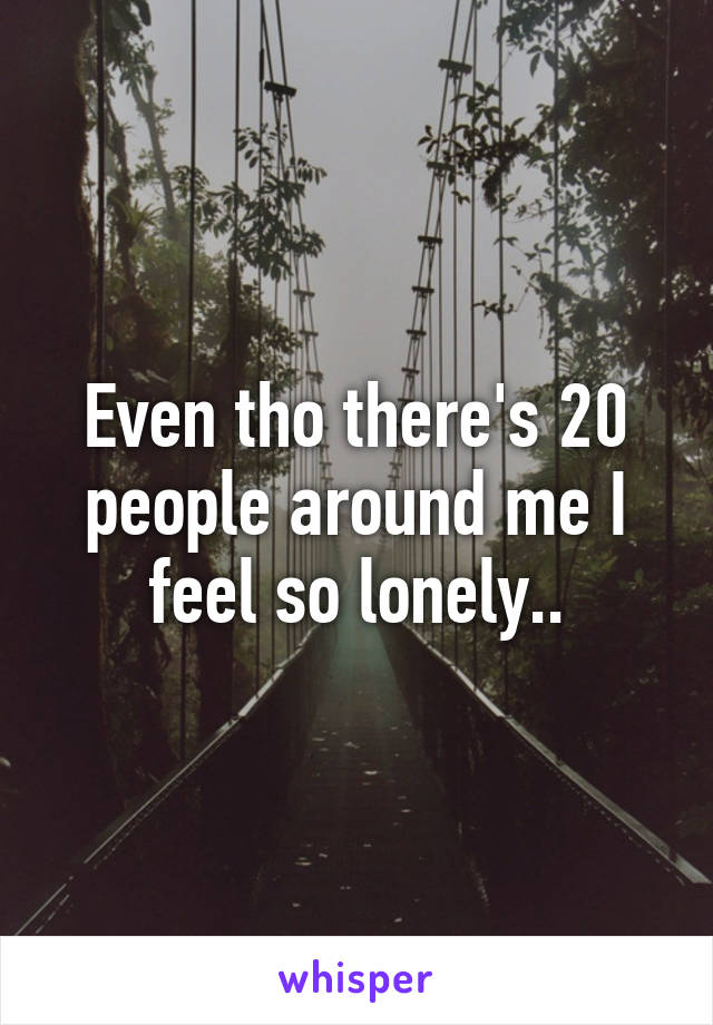 Even tho there's 20 people around me I feel so lonely..