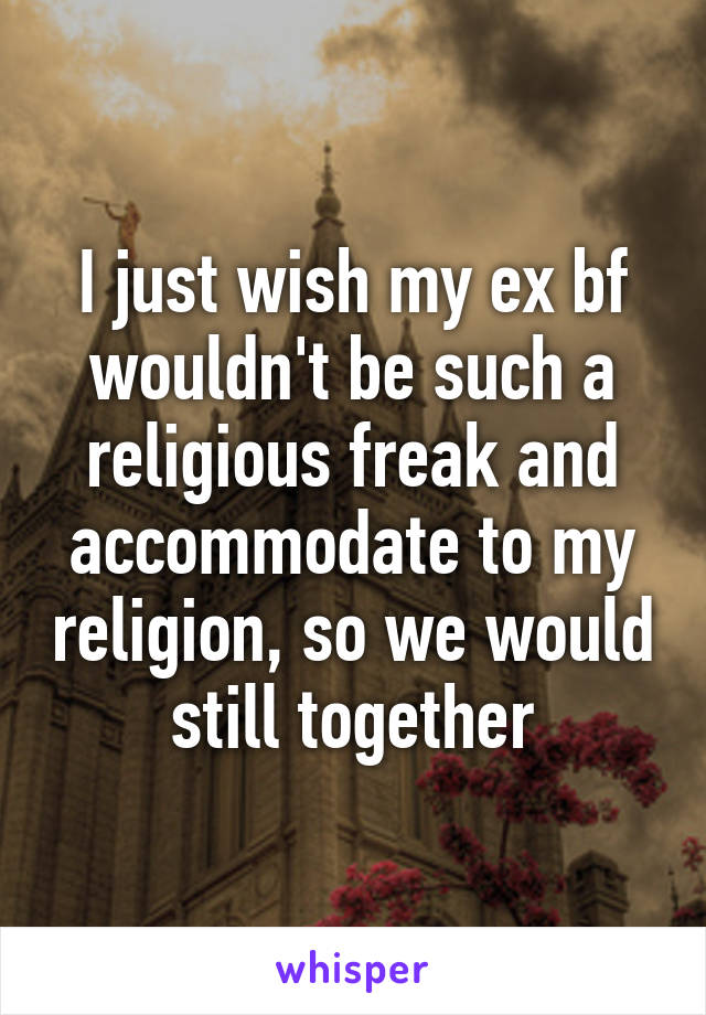 I just wish my ex bf wouldn't be such a religious freak and accommodate to my religion, so we would still together